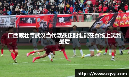 广西威壮与武汉当代激战正酣谁能在赛场上笑到最后